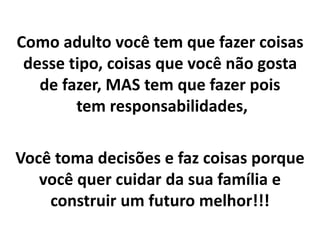 Como adulto você tem que fazer coisas
desse tipo, coisas que você não gosta
de fazer, MAS tem que fazer pois
tem responsabilidades,
Você toma decisões e faz coisas porque
você quer cuidar da sua família e
construir um futuro melhor!!!
 