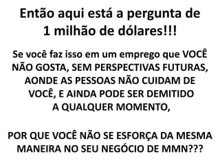 Então aqui está a pergunta de
1 milhão de dólares!!!
Se você faz isso em um emprego que VOCÊ
NÃO GOSTA, SEM PERSPECTIVAS FUTURAS,
AONDE AS PESSOAS NÃO CUIDAM DE
VOCÊ, E AINDA PODE SER DEMITIDO
A QUALQUER MOMENTO,
POR QUE VOCÊ NÃO SE ESFORÇA DA MESMA
MANEIRA NO SEU NEGÓCIO DE MMN???
 