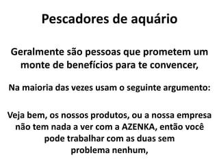 Pescadores de aquário
Na maioria das vezes usam o seguinte argumento:
Veja bem, os nossos produtos, ou a nossa empresa
não tem nada a ver com a AZENKA, então você
pode trabalhar com as duas sem
problema nenhum,
Geralmente são pessoas que prometem um
monte de benefícios para te convencer,
 