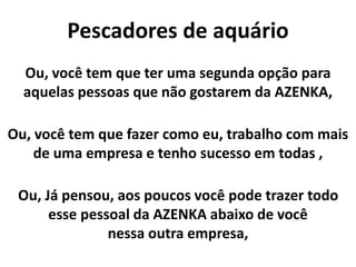 Pescadores de aquário
Ou, você tem que ter uma segunda opção para
aquelas pessoas que não gostarem da AZENKA,
Ou, você tem que fazer como eu, trabalho com mais
de uma empresa e tenho sucesso em todas ,
Ou, Já pensou, aos poucos você pode trazer todo
esse pessoal da AZENKA abaixo de você
nessa outra empresa,
 