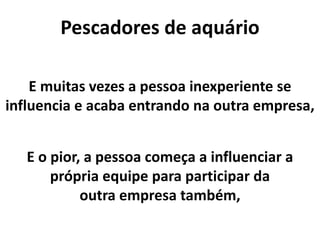 Pescadores de aquário
E muitas vezes a pessoa inexperiente se
influencia e acaba entrando na outra empresa,
E o pior, a pessoa começa a influenciar a
própria equipe para participar da
outra empresa também,
 