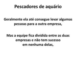 Pescadores de aquário
Geralmente ela até consegue levar algumas
pessoas para a outra empresa,
Mas a equipe fica dividida entre as duas
empresas e não tem sucesso
em nenhuma delas,
 