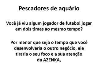 Pescadores de aquário
Você já viu algum jogador de futebol jogar
em dois times ao mesmo tempo?
Por menor que seja o tempo que você
desenvolveria o outro negócio, ele
tiraria o seu foco e a sua atenção
da AZENKA,
 