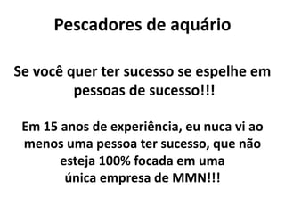 Pescadores de aquário
Em 15 anos de experiência, eu nuca vi ao
menos uma pessoa ter sucesso, que não
esteja 100% focada em uma
única empresa de MMN!!!
Se você quer ter sucesso se espelhe em
pessoas de sucesso!!!
 