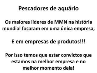 Pescadores de aquário
E em empresas de produtos!!!
Os maiores líderes de MMN na história
mundial focaram em uma única empresa,
Por isso temos que estar convictos que
estamos na melhor empresa e no
melhor momento dela!
 