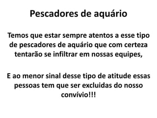 Pescadores de aquário
Temos que estar sempre atentos a esse tipo
de pescadores de aquário que com certeza
tentarão se infiltrar em nossas equipes,
E ao menor sinal desse tipo de atitude essas
pessoas tem que ser excluidas do nosso
convívio!!!
 