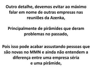 Outro detalhe, devemos evitar ao máximo
falar em nome de outras empresas nas
reuniões da Azenka,
Principalmente de pirâmides que deram
problemas no passado,
Pois isso pode acabar assustando pessoas que
são novas no MMN e ainda não entendem a
diferença entre uma empresa séria
e uma pirâmide,
 