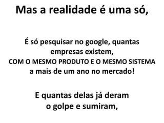 Mas a realidade é uma só,
É só pesquisar no google, quantas
empresas existem,
COM O MESMO PRODUTO E O MESMO SISTEMA
a mais de um ano no mercado!
E quantas delas já deram
o golpe e sumiram,
 