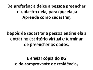Depois de cadastrar a pessoa ensine ela a
entrar no escritório virtual e terminar
de preencher os dados,
E enviar cópia do RG
e do comprovante de residência,
De preferência deixe a pessoa preencher
o cadastro dela, para que ela já
Aprenda como cadastrar,
 