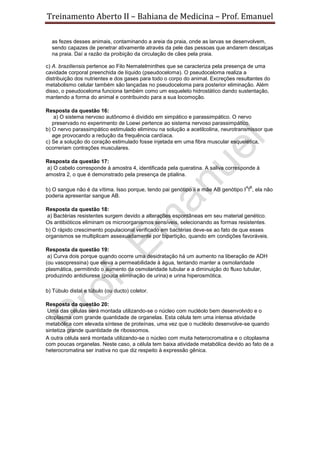 Treinamento Aberto II – Bahiana de Medicina – Prof. Emanuel
as fezes desses animais, contaminando a areia da praia, onde as larvas se desenvolvem,
sendo capazes de penetrar ativamente através da pele das pessoas que andarem descalças
na praia. Daí a razão da proibição da circulação de cães pela praia.
c) A. braziliensis pertence ao Filo Nematelminthes que se caracteriza pela presença de uma
cavidade corporal preenchida de líquido (pseudoceloma). O pseudoceloma realiza a
distribuição dos nutrientes e dos gases para todo o corpo do animal. Excreções resultantes do
metabolismo celular também são lançadas no pseudoceloma para posterior eliminação. Além
disso, o pseudoceloma funciona também como um esqueleto hidrostático dando sustentação,
mantendo a forma do animal e contribuindo para a sua locomoção.
Resposta da questão 16:
a) O sistema nervoso autônomo é dividido em simpático e parassimpático. O nervo
preservado no experimento de Loewi pertence ao sistema nervoso parassimpático.
b) O nervo parassimpático estimulado eliminou na solução a acetilcolina, neurotransmissor que
age provocando a redução da frequência cardíaca.
c) Se a solução do coração estimulado fosse injetada em uma fibra muscular esquelética,
ocorreriam contrações musculares.
Resposta da questão 17:
a) O cabelo corresponde à amostra 4, identificada pela queratina. A saliva corresponde à
amostra 2, o que é demonstrado pela presença de ptialina.
b) O sangue não é da vítima. Isso porque, tendo pai genótipo ii e mãe AB genótipo I
A
I
B
, ela não
poderia apresentar sangue AB.
Resposta da questão 18:
a) Bactérias resistentes surgem devido a alterações espontâneas em seu material genético.
Os antibióticos eliminam os microorganismos sensíveis, selecionando as formas resistentes.
b) O rápido crescimento populacional verificado em bactérias deve-se ao fato de que esses
organismos se multiplicam assexuadamente por bipartição, quando em condições favoráveis.
Resposta da questão 19:
a) Curva dois porque quando ocorre uma desidratação há um aumento na liberação de ADH
(ou vasopressina) que eleva a permeabilidade à água, tentando manter a osmolaridade
plasmática, permitindo o aumento da osmolaridade tubular e a diminuição do fluxo tubular,
produzindo antidiurese (pouca eliminação de urina) e urina hiperosmótica.
b) Túbulo distal e túbulo (ou ducto) coletor.
Resposta da questão 20:
Uma das células será montada utilizando-se o núcleo com nucléolo bem desenvolvido e o
citoplasma com grande quantidade de organelas. Esta célula tem uma intensa atividade
metabólica com elevada síntese de proteínas, uma vez que o nucléolo desenvolve-se quando
sintetiza grande quantidade de ribossomos.
A outra célula será montada utilizando-se o núcleo com muita heterocromatina e o citoplasma
com poucas organelas. Neste caso, a célula tem baixa atividade metabólica devido ao fato de a
heterocromatina ser inativa no que diz respeito à expressão gênica.
 