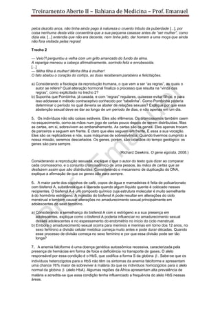 Treinamento Aberto II – Bahiana de Medicina – Prof. Emanuel
pelos dezoito anos, não tinha ainda pago à natureza o cruento tributo da puberdade [...], por
coisa nenhuma desta vida consentiria que a sua pequena casasse antes de “ser mulher”, como
dizia ela. [...] entendia que não era decente, nem tinha jeito, dar homem a uma moça que ainda
não fora visitada pelas regras!
Trecho 2
— Veio?! perguntou a velha com um grito arrancado do fundo da alma.
A rapariga meneou a cabeça afirmativamente, sorrindo feliz e enrubescida.
[...]
— Milha filha é mulher! Minha filha é mulher!
O fato abalou o coração do cortiço, as duas receberam parabéns e felicitações.
a) Considerando a fisiologia da reprodução humana, o que vem a ser “as regras”, as quais o
autor se refere? Qual alteração hormonal finaliza o processo que resulta na “vinda das
regras”, como explicitado no trecho 2?
b) Suponha que Pombinha, já casada, e com “regras” regulares, quisesse evitar filhos, e para
isso adotasse o método contraceptivo conhecido por “tabelinha”. Como Pombinha poderia
determinar o período no qual deveria se abster de relações sexuais? Explique por que essa
abstenção sexual deve se dar ao longo de um período de dias, e não apenas em um dia.
5. Os indivíduos não são coisas estáveis. Eles são efêmeros. Os cromossomos também caem
no esquecimento, como as mãos num jogo de cartas pouco depois de serem distribuídas. Mas
as cartas, em si, sobrevivem ao embaralhamento. As cartas são os genes. Eles apenas trocam
de parceiros e seguem em frente. É claro que eles seguem em frente. É essa a sua vocação.
Eles são os replicadores e nós, suas máquinas de sobrevivência. Quando tivermos cumprido a
nossa missão, seremos descartados. Os genes, porém, são cidadãos do tempo geológico: os
genes são para sempre.
(Richard Dawkins. O gene egoísta, 2008.)
Considerando a reprodução sexuada, explique o que o autor do texto quis dizer ao comparar
cada cromossomo, e o conjunto cromossômico de uma pessoa, às mãos de cartas que se
desfazem assim que são distribuídas. Considerando o mecanismo de duplicação do DNA,
explique a afirmação de que os genes são para sempre.
6. A maior parte dos copinhos de café, copos de água e mamadeiras é feita de policarbonato
com bisfenol A, substância que é liberada quando algum líquido quente é colocado nesses
recipientes. O bisfenol A é um composto químico cuja estrutura molecular é muito semelhante
à do hormônio estrógeno. A ingestão do bisfenol A pode resultar em alterações do ciclo
menstrual e também causar alterações no amadurecimento sexual principalmente em
adolescentes do sexo feminino.
a) Considerando a semelhança do bisfenol A com o estrógeno e a sua presença em
adolescentes, explique como o bisfenol A poderia influenciar no amadurecimento sexual
desses adolescentes e no espessamento do endométrio no início do ciclo menstrual.
b) Embora o amadurecimento sexual ocorra para meninos e meninas em torno dos 12 anos, no
sexo feminino a divisão celular meiótica começa muito antes e pode durar décadas. Quando
esse processo de divisão começa no sexo feminino e por que essa divisão pode ser tão
longa?
7. A anemia falciforme é uma doença genética autossômica recessiva, caracterizada pela
presença de hemácias em forma de foice e deficiência no transporte de gases. O alelo
responsável por essa condição é o HbS, que codifica a forma S da globina β . Sabe-se que os
indivíduos heterozigotos para a HbS não têm os sintomas da anemia falciforme e apresentam
uma chance 76% maior de sobreviver à malária do que os indivíduos homozigotos para o alelo
normal da globina β (alelo HbA). Algumas regiões da África apresentam alta prevalência de
malária e acredita-se que essa condição tenha influenciado a frequência do alelo HbS nessas
áreas.
 