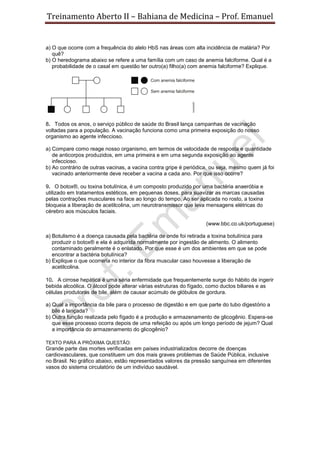 Treinamento Aberto II – Bahiana de Medicina – Prof. Emanuel
a) O que ocorre com a frequência do alelo HbS nas áreas com alta incidência de malária? Por
quê?
b) O heredograma abaixo se refere a uma família com um caso de anemia falciforme. Qual é a
probabilidade de o casal em questão ter outro(a) filho(a) com anemia falciforme? Explique.
8. Todos os anos, o serviço público de saúde do Brasil lança campanhas de vacinação
voltadas para a população. A vacinação funciona como uma primeira exposição do nosso
organismo ao agente infeccioso.
a) Compare como reage nosso organismo, em termos de velocidade de resposta e quantidade
de anticorpos produzidos, em uma primeira e em uma segunda exposição ao agente
infeccioso.
b) Ao contrário de outras vacinas, a vacina contra gripe é periódica, ou seja, mesmo quem já foi
vacinado anteriormente deve receber a vacina a cada ano. Por que isso ocorre?
9. O botox®, ou toxina botulínica, é um composto produzido por uma bactéria anaeróbia e
utilizado em tratamentos estéticos, em pequenas doses, para suavizar as marcas causadas
pelas contrações musculares na face ao longo do tempo. Ao ser aplicada no rosto, a toxina
bloqueia a liberação de acetilcolina, um neurotransmissor que leva mensagens elétricas do
cérebro aos músculos faciais.
(www.bbc.co.uk/portuguese)
a) Botulismo é a doença causada pela bactéria de onde foi retirada a toxina botulínica para
produzir o botox® e ela é adquirida normalmente por ingestão de alimento. O alimento
contaminado geralmente é o enlatado. Por que esse é um dos ambientes em que se pode
encontrar a bactéria botulínica?
b) Explique o que ocorreria no interior da fibra muscular caso houvesse a liberação de
acetilcolina.
10. A cirrose hepática é uma séria enfermidade que frequentemente surge do hábito de ingerir
bebida alcoólica. O álcool pode alterar várias estruturas do fígado, como ductos biliares e as
células produtoras de bile, além de causar acúmulo de glóbulos de gordura.
a) Qual a importância da bile para o processo de digestão e em que parte do tubo digestório a
bile é lançada?
b) Outra função realizada pelo fígado é a produção e armazenamento de glicogênio. Espera-se
que esse processo ocorra depois de uma refeição ou após um longo período de jejum? Qual
a importância do armazenamento do glicogênio?
TEXTO PARA A PRÓXIMA QUESTÃO:
Grande parte das mortes verificadas em países industrializados decorre de doenças
cardiovasculares, que constituem um dos mais graves problemas de Saúde Pública, inclusive
no Brasil. No gráfico abaixo, estão representados valores da pressão sanguínea em diferentes
vasos do sistema circulatório de um indivíduo saudável.
 
