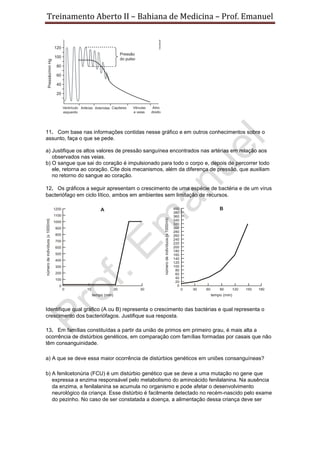 Treinamento Aberto II – Bahiana de Medicina – Prof. Emanuel
11. Com base nas informações contidas nesse gráfico e em outros conhecimentos sobre o
assunto, faça o que se pede.
a) Justifique os altos valores de pressão sanguínea encontrados nas artérias em relação aos
observados nas veias.
b) O sangue que sai do coração é impulsionado para todo o corpo e, depois de percorrer todo
ele, retorna ao coração. Cite dois mecanismos, além da diferença de pressão, que auxiliam
no retorno do sangue ao coração.
12. Os gráficos a seguir apresentam o crescimento de uma espécie de bactéria e de um vírus
bacteriófago em ciclo lítico, ambos em ambientes sem limitação de recursos.
Identifique qual gráfico (A ou B) representa o crescimento das bactérias e qual representa o
crescimento dos bacteriófagos. Justifique sua resposta.
13. Em famílias constituídas a partir da união de primos em primeiro grau, é mais alta a
ocorrência de distúrbios genéticos, em comparação com famílias formadas por casais que não
têm consanguinidade.
a) A que se deve essa maior ocorrência de distúrbios genéticos em uniões consanguíneas?
b) A fenilcetonúria (FCU) é um distúrbio genético que se deve a uma mutação no gene que
expressa a enzima responsável pelo metabolismo do aminoácido fenilalanina. Na ausência
da enzima, a fenilalanina se acumula no organismo e pode afetar o desenvolvimento
neurológico da criança. Esse distúrbio é facilmente detectado no recém-nascido pelo exame
do pezinho. No caso de ser constatada a doença, a alimentação dessa criança deve ser
 