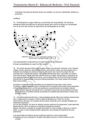 Treinamento Aberto II – Bahiana de Medicina – Prof. Emanuel
controlada. Que tipos de alimento devem ser evitados: os ricos em carboidratos, lipídeos ou
proteínas?
Justifique.
14. O heredograma a seguir refere-se a uma família com braquidactilia. Os indivíduos
portadores dessa anomalia tem os terminais ósseos bem curtos nos dedos em comparação
com os de uma mão normal, em decorrência da manifestação de um alelo.
a) A braquidactilia é ocasionada por um gene dominante ou recessivo?
b) Qual a probabilidade do casal I ter filho normal?
15. Um turista veio para Vitória pela primeira vez em sua vida para conhecer o mar. Quando
chegou à praia, observou cada detalhe e notou, entre tantas coisas, que havia placas com o
indicativo de proibição de cachorros na praia, de acordo com uma lei municipal. Ele não
entendeu bem o significado daquilo, mas, independentemente disso, aproveitou ao máximo
seus dias de lazer. Alguns dias após retornar para sua cidade, ele percebeu o surgimento de
uma pequena ferida na pele de sua perna, que se desenvolveu na forma de linhas tortuosas.
Essa ferida foi diagnosticada como uma doença parasitária. Com base nessas informações,
faça o que se pede.
a) Indique o nome da doença parasitária (ou do parasita) de que trata o texto acima.
b) Indique a relação existente entre a proibição da lei municipal mencionada e essa parasitose.
c) Esse parasita pertence a um filo que apresenta o preenchimento da cavidade corporal
bastante típico, quando comparado com a cavidade corporal de outros parasitas humanos.
Explique como a cavidade corporal do parasita em questão está preenchida e indique uma
de suas funções.
16. Há aproximadamente 90 anos, o farmacologista alemão Otto Loewi realizou experimentos
que o credenciaram a receber o Prêmio Nobel de Medicina em 1936. Em um dos
experimentos, ele retirou os corações de dois sapos, deixando-os em solução fisiológica em
recipientes separados.
Em um dos corações, um nervo do sistema nervoso autônomo foi preservado. Loewi estimulou
eletricamente o nervo e observou a redução da frequência cardíaca.
Depois, ele injetou a solução do coração estimulado no outro coração e observou o mesmo
efeito, ou seja, o outro coração também apresentou uma redução da frequência de seus
batimentos.
a) A qual divisão do sistema nervoso autônomo pertence o nervo preservado?
b) Explique por que a solução do coração estimulado provocou o mesmo efeito no outro
coração.
 