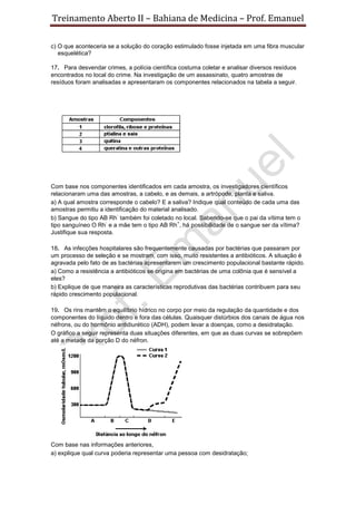 Treinamento Aberto II – Bahiana de Medicina – Prof. Emanuel
c) O que aconteceria se a solução do coração estimulado fosse injetada em uma fibra muscular
esquelética?
17. Para desvendar crimes, a polícia científica costuma coletar e analisar diversos resíduos
encontrados no local do crime. Na investigação de um assassinato, quatro amostras de
resíduos foram analisadas e apresentaram os componentes relacionados na tabela a seguir.
Com base nos componentes identificados em cada amostra, os investigadores científicos
relacionaram uma das amostras, a cabelo, e as demais, a artrópode, planta e saliva.
a) A qual amostra corresponde o cabelo? E a saliva? Indique qual conteúdo de cada uma das
amostras permitiu a identificação do material analisado.
b) Sangue do tipo AB Rh
-
também foi coletado no local. Sabendo-se que o pai da vítima tem o
tipo sanguíneo O Rh
-
e a mãe tem o tipo AB Rh
+
, há possibilidade de o sangue ser da vítima?
Justifique sua resposta.
18. As infecções hospitalares são frequentemente causadas por bactérias que passaram por
um processo de seleção e se mostram, com isso, muito resistentes a antibióticos. A situação é
agravada pelo fato de as bactérias apresentarem um crescimento populacional bastante rápido.
a) Como a resistência a antibióticos se origina em bactérias de uma colônia que é sensível a
eles?
b) Explique de que maneira as características reprodutivas das bactérias contribuem para seu
rápido crescimento populacional.
19. Os rins mantêm o equilíbrio hídrico no corpo por meio da regulação da quantidade e dos
componentes do líquido dentro e fora das células. Quaisquer distúrbios dos canais de água nos
néfrons, ou do hormônio antidiurético (ADH), podem levar a doenças, como a desidratação.
O gráfico a seguir representa duas situações diferentes, em que as duas curvas se sobrepõem
até a metade da porção D do néfron.
Com base nas informações anteriores,
a) explique qual curva poderia representar uma pessoa com desidratação;
 