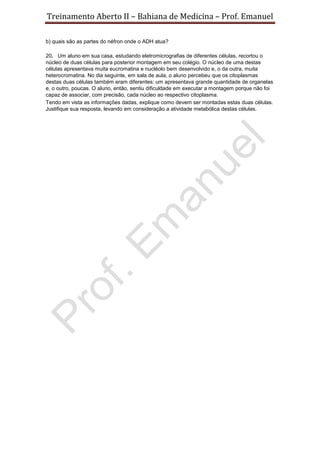 Treinamento Aberto II – Bahiana de Medicina – Prof. Emanuel
b) quais são as partes do néfron onde o ADH atua?
20. Um aluno em sua casa, estudando eletromicrografias de diferentes células, recortou o
núcleo de duas células para posterior montagem em seu colégio. O núcleo de uma destas
células apresentava muita eucromatina e nucléolo bem desenvolvido e, o da outra, muita
heterocromatina. No dia seguinte, em sala de aula, o aluno percebeu que os citoplasmas
destas duas células também eram diferentes: um apresentava grande quantidade de organelas
e, o outro, poucas. O aluno, então, sentiu dificuldade em executar a montagem porque não foi
capaz de associar, com precisão, cada núcleo ao respectivo citoplasma.
Tendo em vista as informações dadas, explique como devem ser montadas estas duas células.
Justifique sua resposta, levando em consideração a atividade metabólica destas células.
 