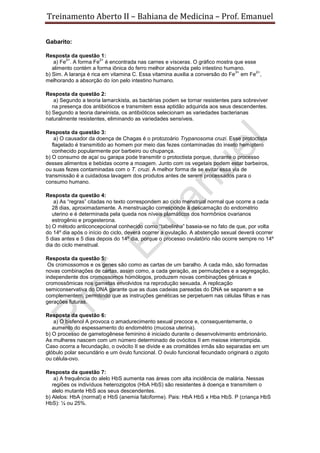 Treinamento Aberto II – Bahiana de Medicina – Prof. Emanuel
Gabarito:
Resposta da questão 1:
a) Fe
2+
. A forma Fe
2+
é encontrada nas carnes e vísceras. O gráfico mostra que esse
alimento contém a forma iônica do ferro melhor absorvida pelo intestino humano.
b) Sim. A laranja é rica em vitamina C. Essa vitamina auxilia a conversão do Fe
3+
em Fe
2+
,
melhorando a absorção do íon pelo intestino humano.
Resposta da questão 2:
a) Segundo a teoria lamarckista, as bactérias podem se tornar resistentes para sobreviver
na presença dos antibióticos e transmitem essa aptidão adquirida aos seus descendentes.
b) Segundo a teoria darwinista, os antibióticos selecionam as variedades bacterianas
naturalmente resistentes, eliminando as variedades sensíveis.
Resposta da questão 3:
a) O causador da doença de Chagas é o protozoário Trypanosoma cruzi. Esse protoctista
flagelado é transmitido ao homem por meio das fezes contaminadas do inseto hemíptero
conhecido popularmente por barbeiro ou chupança.
b) O consumo de açaí ou garapa pode transmitir o protoctista porque, durante o processo
desses alimentos e bebidas ocorre a moagem. Junto com os vegetais podem estar barbeiros,
ou suas fezes contaminadas com o T. cruzi. A melhor forma de se evitar essa via de
transmissão é a cuidadosa lavagem dos produtos antes de serem processados para o
consumo humano.
Resposta da questão 4:
a) As “regras” citadas no texto correspondem ao ciclo menstrual normal que ocorre a cada
28 dias, aproximadamente. A menstruação corresponde à descamação do endométrio
uterino e é determinada pela queda nos níveis plamáticos dos hormônios ovarianos
estrogênio e progesterona.
b) O método anticoncepcional conhecido como “tabelinha” baseia-se no fato de que, por volta
do 14º dia após o início do ciclo, deverá ocorrer a ovulação. A abstenção sexual deverá ocorrer
5 dias antes e 5 dias depois do 14º dia, porque o processo ovulatório não ocorre sempre no 14º
dia do ciclo menstrual.
Resposta da questão 5:
Os cromossomos e os genes são como as cartas de um baralho. A cada mão, são formadas
novas combinações de cartas, assim como, a cada geração, as permutações e a segregação,
independente dos cromossomos homólogos, produzem novas combinações gênicas e
cromossômicas nos gametas envolvidos na reprodução sexuada. A replicação
semiconservativa do DNA garante que as duas cadeias pareadas do DNA se separem e se
complementem, permitindo que as instruções genéticas se perpetuem nas células filhas e nas
gerações futuras.
Resposta da questão 6:
a) O bisfenol A provoca o amadurecimento sexual precoce e, consequentemente, o
aumento do espessamento do endométrio (mucosa uterina).
b) O processo de gametogênese feminino é iniciado durante o desenvolvimento embrionário.
As mulheres nascem com um número determinado de ovócitos II em meiose interrompida.
Caso ocorra a fecundação, o ovócito II se divide e as cromátides irmãs são separadas em um
glóbulo polar secundário e um óvulo funcional. O óvulo funcional fecundado originará o zigoto
ou célula-ovo.
Resposta da questão 7:
a) A frequência do alelo HbS aumenta nas áreas com alta incidência de malária. Nessas
regiões os indivíduos heterozigotos (HbA HbS) são resistentes à doença e transmitem o
alelo mutante HbS aos seus descendentes.
b) Alelos: HbA (normal) e HbS (anemia falciforme). Pais: HbA HbS x Hba HbS. P (criança HbS
HbS): ¼ ou 25%.
 