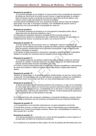 Treinamento Aberto II – Bahiana de Medicina – Prof. Emanuel
Resposta da questão 8:
a) A primeira aplicação de um antígeno no corpo humano induz a produção de anticorpos e
de células de memória de forma lenta e pouco intensa. A segunda aplicação do antígeno
(dose de reforço) resulta na produção de anticorpos específicos de forma rápida e mais
intensa, devido à ação das células de memória imunológica.
b) Existe grande variabilidade entre vírus causadores da gripe, porque a taxa de mutações
entre esses vírus é alta. A vacinação é periódica, com a finalidade de prevenir contra a
infecção dos vírus mais prevalentes na população em cada ano.
Resposta da questão 9:
a) A bactéria causadora do botulismo é um microrganismo anaeróbico estrito. Ele se
desenvolve bem em alimentos enlatados a vácuo.
b) A liberação de acetilcolina estimula a contração da fibra muscular estriada. O
neurotransmissor determina o deslizamento dos miofilamentos proteicos de actina sobre os
miofilamentos de miosina, na presença de cálcio, com consumo de ATP.
Resposta da questão 10:
a) A bile contém sais que funcionam como um “detergente” natural e mulsificando as
gorduras. Os sais biliares (taurocolato e glicolato de sódio) quebram a tensão superficial das
gotas de gordura, transformando-as em gotículas microscópicas. A bile é produzida pelo
fígado e secretada no duodeno.
b) As células do fígado produzem e armazenam o glicogênio após as refeições. O glicogênio
hepático se constitui em importante reserva enérgica durante os períodos de jejum.
Resposta da questão 11:
a) A pressão sanguínea nas artérias é determinada pela contração (sístole) do ventrículo
esquerdo do coração. A pressão sanguínea nas veias é menor por ser determinada pela
pressão exercida pelos músculos esqueléticos do corpo.
b) O retorno venoso é determinado pela contração dos músculos esqueléticos e pela presença
de valvas que impedem o reflexo do sangue venoso dos tecidos e órgãos pelos quais já
passou.
Resposta da questão 12:
Bactéria, B; bacteriófago, A. As bactérias possuem divisão binária, por isso seu número dobra
a cada ciclo. Os bacteriófagos são vírus que infectam as bactérias e utilizam seu metabolismo
para formar novos vírus. A cada ciclo lítico, um único bacteriófago gera muitos outros.
Resposta da questão 13:
a) Muitos genes que causam distúrbios genéticos são recessivos, ou seja, só se manifestam
em dose dupla. Como primos em primeiro grau possuem patrimônio genético muito parecido,
já que têm ascendentes comuns, a probabilidade de os dois terem o mesmo gene deletério é
maior do que em indivíduos não aparentados. Portanto, a chance desses genes aparecerem
em dose dupla no filho ou filha também é mais alta.
b) Os fenilcetonúricos não conseguem metabolizar o aminoácido fenilalanina, portanto, devem
ser evitados os alimentos ricos em proteínas, principalmente as que contenham fenilalanina.
Resposta da questão 14:
a) A braquidactilia é uma anomalia ocasionada por um gene autossômico dominante.
b) Tendo filhos normais, a mulher que forma o casal I é heterozigótica para a braquidactilia,
enquanto que o homem é homozigoto recessivo. Nesse caso, a probabilidade do casal ter um
filho normal é de ½ ou 50%.
Resposta da questão 15:
a) A doença parasitária é conhecida com o nome de bicho geográfico ou larva migrans e é
causada pelo nematelminto Ancylostoma braziliensis.
b) A. braziliensis é um parasita de cães e gatos. Os ovos do parasita são eliminados junto com
 