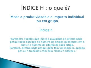 Mede a produtividade e o impacto individual ou em grupoÍndice h“parâmetro simples que indica a qualidade de determinado pesquisador baseado no número de artigos publicados em n anos e o número de citação de cada artigo. Portanto, determinado pesquisador tem um índice h, quando possui h trabalhos com pelo menos h citações.”ÍNDICE H : o que é?