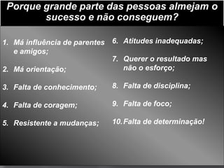 Porque grande parte das pessoas almejam o
        sucesso e não conseguem?

1. Má influência de parentes 6. Atitudes inadequadas;
   e amigos;
                             7. Querer o resultado mas
2. Má orientação;               não o esforço;

3. Falta de conhecimento;   8. Falta de disciplina;

4. Falta de coragem;        9. Falta de foco;

5. Resistente a mudanças;   10. Falta de determinação!
 