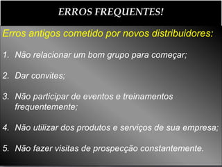 ERROS FREQUENTES!

Erros antigos cometido por novos distribuidores:

1. Não relacionar um bom grupo para começar;

2. Dar convites;

3. Não participar de eventos e treinamentos
   frequentemente;

4. Não utilizar dos produtos e serviços de sua empresa;

5. Não fazer visitas de prospecção constantemente.
 