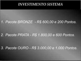 INVESTIMENTO SISTEMA



1. Pacote BRONZE - R$ 600,00 e 200 Pontos.


2. Pacote PRATA - R$ 1.800,00 e 600 Pontos.


3. Pacote OURO - R$ 3.000,00 e 1.000 Pontos.
 