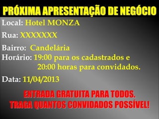 PRÓXIMA APRESENTAÇÃO DE NEGÓCIO
Local: Hotel MONZA
Rua: XXXXXXX
Bairro: Candelária
Horário: 19:00 para os cadastrados e
          20:00 horas para convidados.
Data: 11/04/2013
     ENTRADA GRATUITA PARA TODOS.
  TRAGA QUANTOS CONVIDADOS POSSÍVEL!
 