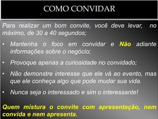 COMO CONVIDAR

Para realizar um bom convite, você deve levar,     no
máximo, de 30 a 40 segundos;
• Mantenha o foco em convidar e Não adiante
  informações sobre o negócio;
• Provoque apenas a curiosidade no convidado;
• Não demonstre interesse que ele vá ao evento, mas
  que ele conheça algo que pode mudar sua vida.
• Nunca seja o interessado e sim o interessante!

Quem mistura o convite com apresentação, nem
convida e nem apresenta.
 