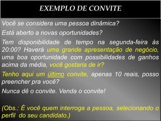 EXEMPLO DE CONVITE

Você se considera uma pessoa dinâmica?
Está aberto a novas oportunidades?
Tem disponibilidade de tempo na segunda-feira às
20:00? Haverá uma grande apresentação de negócio,
uma boa oportunidade com possibilidades de ganhos
acima da média, você gostaria de ir?
Tenho aqui um último convite, apenas 10 reais, posso
preencher pra você?
Nunca dê o convite. Venda o convite!

(Obs.: É você quem interroga a pessoa, selecionando o
perfil do seu candidato.)
 