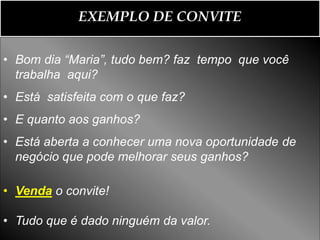 EXEMPLO DE CONVITE

• Bom dia “Maria”, tudo bem? faz tempo que você
  trabalha aqui?
• Está satisfeita com o que faz?
• E quanto aos ganhos?
• Está aberta a conhecer uma nova oportunidade de
  negócio que pode melhorar seus ganhos?

• Venda o convite!

• Tudo que é dado ninguém da valor.
 