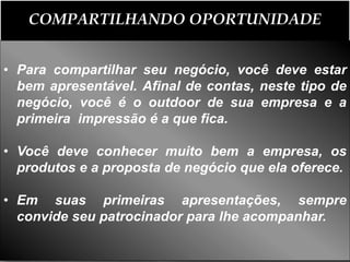 COMPARTILHANDO OPORTUNIDADE


• Para compartilhar seu negócio, você deve estar
  bem apresentável. Afinal de contas, neste tipo de
  negócio, você é o outdoor de sua empresa e a
  primeira impressão é a que fica.

• Você deve conhecer muito bem a empresa, os
  produtos e a proposta de negócio que ela oferece.

• Em suas primeiras apresentações, sempre
  convide seu patrocinador para lhe acompanhar.
 