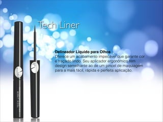 Tech Liner
Delineador Líquido para Olhos!
Oferece um acabamento impecável que garante cor
e traçado lindo. Seu aplicador ergonômico tem
design semelhante ao de um pincel de maquiagem
para a mais fácil, rápida e perfeita aplicação.
 
