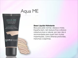 Aqua ME
Base Líquida Hidratante!
Boa para pele normal, oleosa e mista.
Espalha bem, tem textura ﬁna e oferece
cobertura leve e natural, por isso não é
recomendada para quem tem muitas
imperfeições, como olheiras profundas,
manchas e espinhas.
 