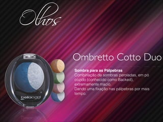 Olhos
Ombretto Cotto Duo
Sombra para as Pálpebras!
Combinação de sombras peroladas, em pó
cozido (conhecido como Backed),
extremamente macio.
Dando uma ﬁxação nas pálpebras por mais
tempo.
 