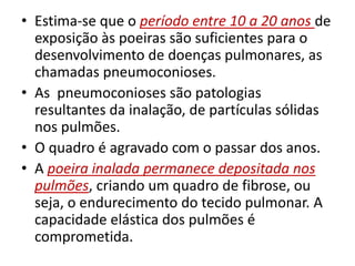 • Estima-se que o período entre 10 a 20 anos de
exposição às poeiras são suficientes para o
desenvolvimento de doenças pulmonares, as
chamadas pneumoconioses.
• As pneumoconioses são patologias
resultantes da inalação, de partículas sólidas
nos pulmões.
• O quadro é agravado com o passar dos anos.
• A poeira inalada permanece depositada nos
pulmões, criando um quadro de fibrose, ou
seja, o endurecimento do tecido pulmonar. A
capacidade elástica dos pulmões é
comprometida.
 