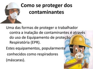 Como se proteger dos
contaminantes
Uma das formas de proteger o trabalhador
contra a inalação de contaminantes é através
do uso de Equipamento de proteção
Respiratória (EPR).
Estes equipamentos, popularmente
conhecidos como respiradores
(máscaras).
 