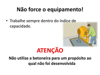Não force o equipamento!
• Trabalhe sempre dentro do índice de
capacidade.
ATENÇÃO
Não utilize a betoneira para um propósito ao
qual não foi desenvolvida
 
