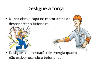 Desligue a força
• Nunca abra a capa do motor antes de
desconectar a betoneira.
• Desligue a alimentação de energia quando
não estiver usando a betoneira.
 
