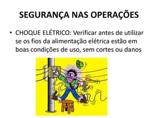 SEGURANÇA NAS OPERAÇÕES
• CHOQUE ELÉTRICO: Verificar antes de utilizar
se os fios da alimentação elétrica estão em
boas condições de uso, sem cortes ou danos
 