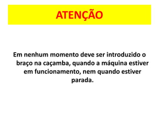 ATENÇÃO
Em nenhum momento deve ser introduzido o
braço na caçamba, quando a máquina estiver
em funcionamento, nem quando estiver
parada.
 