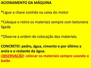ACIONAMENTO DA MÁQUINA
*Ligue a chave contida na caixa do motor
*Coloque e retire os materiais sempre com betoneira
ligada
*Observe a ordem de colocação dos materiais.
CONCRETO: pedra, água, cimento e por último a
areia e o restante da água.
OBSERVAÇÃO: colocar os materiais sempre usando o
balde
 