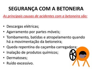 SEGURANÇA COM A BETONEIRA
As principais causas de acidentes com a betoneira são:
• Descargas elétricas;
• Agarramento por partes móveis;
• Tombamento, batidas e atropelamento quando
há a movimentação da betoneira;
• Queda repentina da caçamba carregadora;
• Inalação de produtos químicos;
• Dermatoses;
• Ruído excessivo.
 