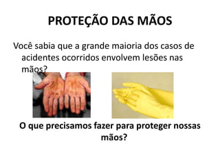 PROTEÇÃO DAS MÃOS
Você sabia que a grande maioria dos casos de
acidentes ocorridos envolvem lesões nas
mãos?
O que precisamos fazer para proteger nossas
mãos?
 