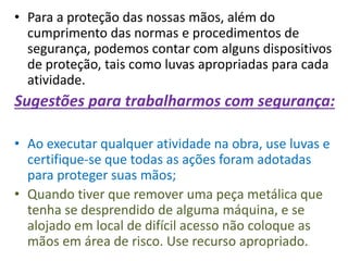 • Para a proteção das nossas mãos, além do
cumprimento das normas e procedimentos de
segurança, podemos contar com alguns dispositivos
de proteção, tais como luvas apropriadas para cada
atividade.
Sugestões para trabalharmos com segurança:
• Ao executar qualquer atividade na obra, use luvas e
certifique-se que todas as ações foram adotadas
para proteger suas mãos;
• Quando tiver que remover uma peça metálica que
tenha se desprendido de alguma máquina, e se
alojado em local de difícil acesso não coloque as
mãos em área de risco. Use recurso apropriado.
 