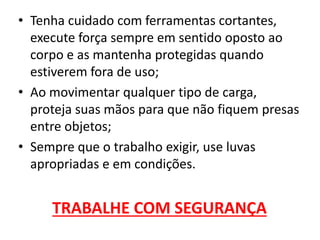 • Tenha cuidado com ferramentas cortantes,
execute força sempre em sentido oposto ao
corpo e as mantenha protegidas quando
estiverem fora de uso;
• Ao movimentar qualquer tipo de carga,
proteja suas mãos para que não fiquem presas
entre objetos;
• Sempre que o trabalho exigir, use luvas
apropriadas e em condições.
TRABALHE COM SEGURANÇA
 