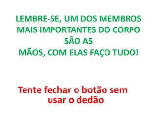 LEMBRE-SE, UM DOS MEMBROS
MAIS IMPORTANTES DO CORPO
SÃO AS
MÃOS, COM ELAS FAÇO TUDO!
Tente fechar o botão sem
usar o dedão
 