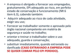 • A empresa é obrigada a fornecer aos empregados,
gratuitamente, EPI adequado ao risco, em perfeito
estado de conservação e funcionamento (NR 6
item 6.3), cabendo também:
• Adquirir adequado ao risco de cada atividade,
exigir seu uso;
• Fornecer ao trabalhador somente o aprovado pelo
órgão nacional competente em matéria de
segurança e saúde no trabalho;
• orientar e treinar o trabalhador sobre o uso
adequado, guarda e conservação;
• substituir imediatamente, quando extraviado ou
danificado (CASO EXTRAVIADO A EMPRESA PODE
SE QUISER COBRAR PELO EPI PERDIDO).
 