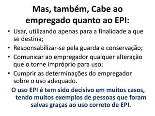 Mas, também, Cabe ao
empregado quanto ao EPI:
• Usar, utilizando apenas para a finalidade a que
se destina;
• Responsabilizar-se pela guarda e conservação;
• Comunicar ao empregador qualquer alteração
que o torne impróprio para uso;
• Cumprir as determinações do empregador
sobre o uso adequado.
O uso EPI é tem sido decisivo em muitos casos,
tendo muitos exemplos de pessoas que foram
salvas graças ao uso correto de EPI.
 