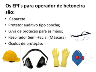 Os EPI's para operador de betoneira
são:
• Capacete
• Protetor auditivo tipo concha;
• Luva de proteção para as mãos;
• Respirador Semi-Facial (Máscara)
• Óculos de proteção.
 