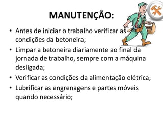 MANUTENÇÃO:
• Antes de iniciar o trabalho verificar as
condições da betoneira;
• Limpar a betoneira diariamente ao final da
jornada de trabalho, sempre com a máquina
desligada;
• Verificar as condições da alimentação elétrica;
• Lubrificar as engrenagens e partes móveis
quando necessário;
 
